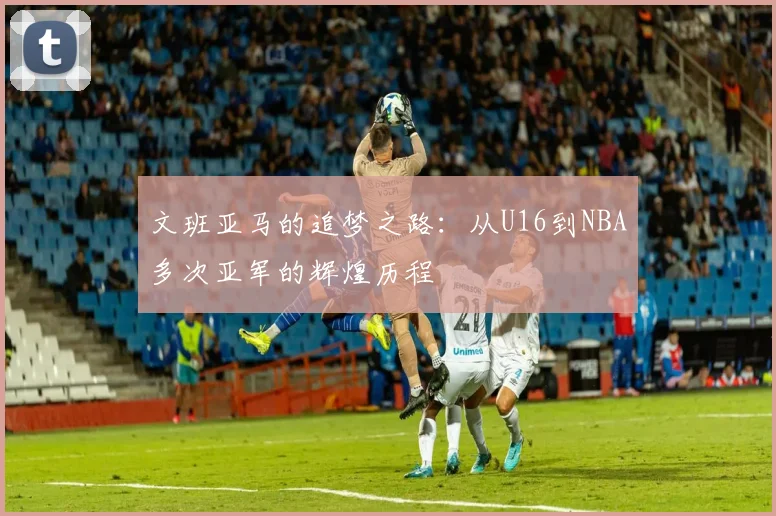 文班亚马的追梦之路：从U16到NBA多次亚军的辉煌历程