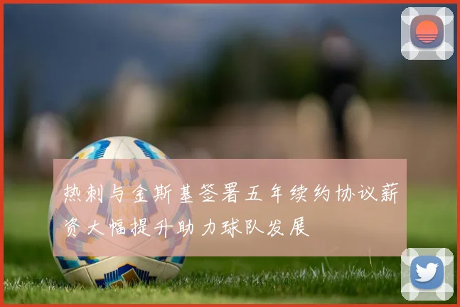 热刺与金斯基签署五年续约协议薪资大幅提升助力球队发展