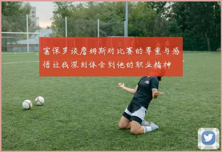 富保罗谈詹姆斯对比赛的尊重与感悟让我深刻体会到他的职业精神