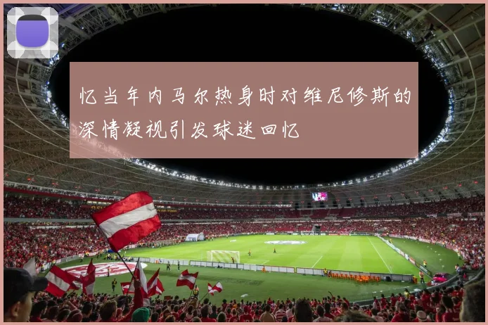 忆当年内马尔热身时对维尼修斯的深情凝视引发球迷回忆