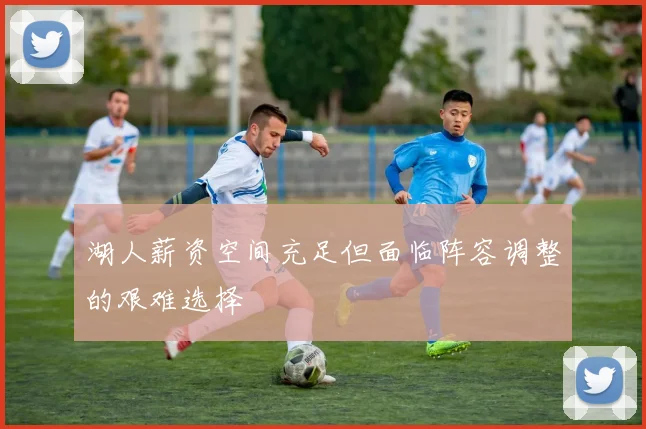 湖人薪资空间充足但面临阵容调整的艰难选择
