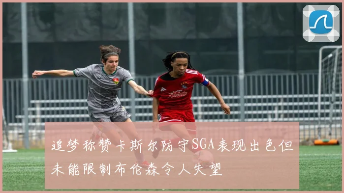 追梦称赞卡斯尔防守SGA表现出色但未能限制布伦森令人失望