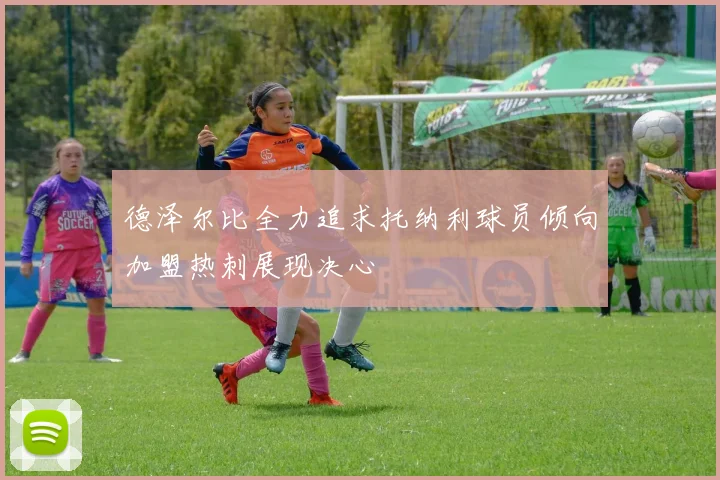 德泽尔比全力追求托纳利球员倾向加盟热刺展现决心