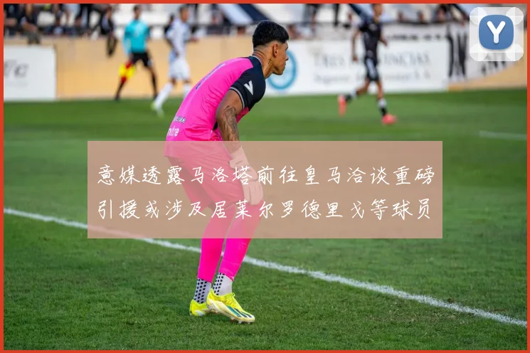 意媒透露马洛塔前往皇马洽谈重磅引援或涉及居莱尔罗德里戈等球员