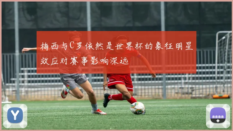 梅西与C罗依然是世界杯的象征明星效应对赛事影响深远