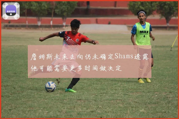詹姆斯未来去向仍未确定Shams透露他可能需要更多时间做决定