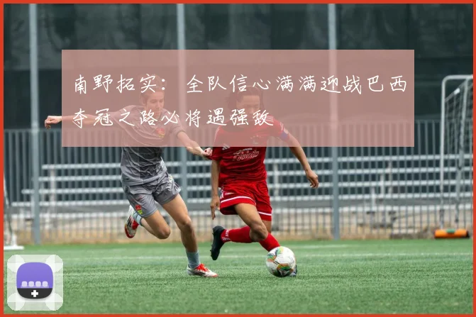 南野拓实：全队信心满满迎战巴西夺冠之路必将遇强敌