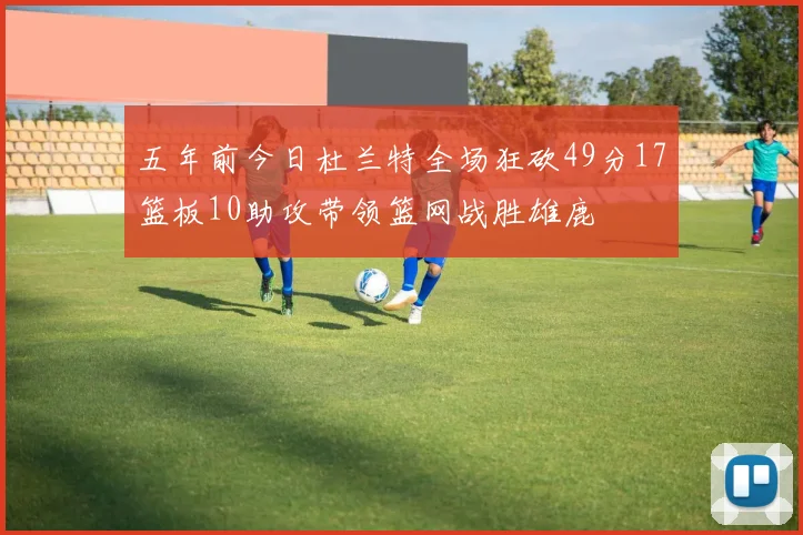 五年前今日杜兰特全场狂砍49分17篮板10助攻带领篮网战胜雄鹿