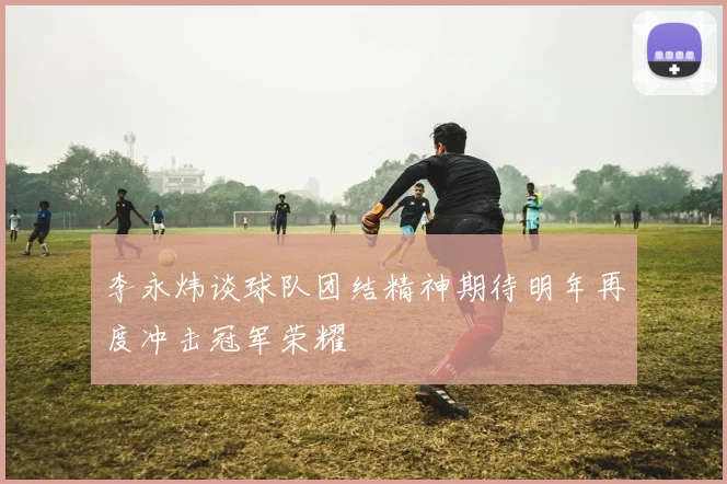 李永炜谈球队团结精神期待明年再度冲击冠军荣耀
